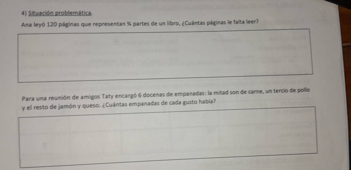 Situación problemática. 
Ana leyó 120 páginas que representan ¾ partes de un libro, ¿Cuántas páginas le falta leer? 
Para una reunión de amigos Taty encargó 6 docenas de empanadas: la mitad son de care, un tercio de pollo 
y el resto de jamón y queso. ¿Cuántas empanadas de cada gusto había?