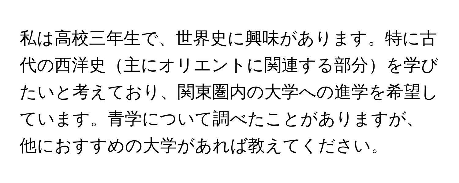 私は高校三年生で、世界史に興味があります。特に古代の西洋史主にオリエントに関連する部分を学びたいと考えており、関東圏内の大学への進学を希望しています。青学について調べたことがありますが、他におすすめの大学があれば教えてください。