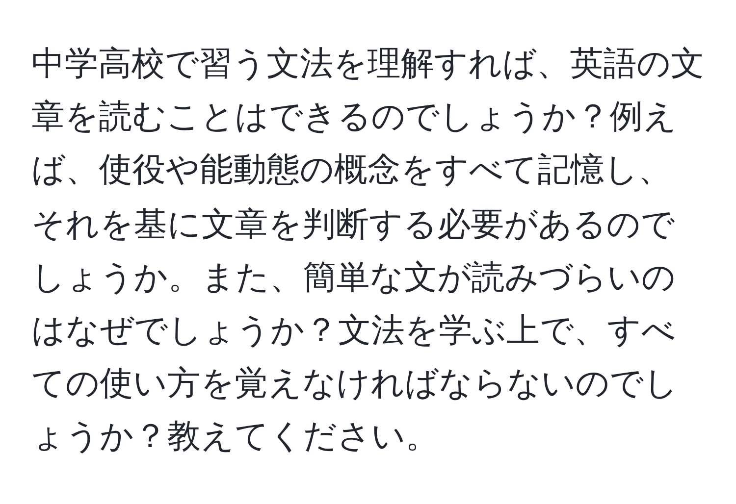 中学高校で習う文法を理解すれば、英語の文章を読むことはできるのでしょうか？例えば、使役や能動態の概念をすべて記憶し、それを基に文章を判断する必要があるのでしょうか。また、簡単な文が読みづらいのはなぜでしょうか？文法を学ぶ上で、すべての使い方を覚えなければならないのでしょうか？教えてください。