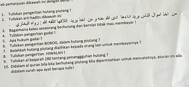 ab pertanyaan dibawah ini dengan Benal 
1. Tuliskan pengertian hutang piutang ! 
2. Tuliskan arti hadits dibawah ini 
ho 
3. Bagaimana kalau seseorang berhutang dan berniat tidak mau membayar ! 
4. Tuliskan pengertian gadai ! 
5. Apa hukum gadai ? 
6. Tuliskan pengertian BOROG, dalam hutang piutang ? 
7. Bolehkah hutang piutang dialihkan kepada orang lain untuk membayarnya ? 
8. Tuliskan pengertian HIWALAH ! 
9. Tuliskan al baqarah 280 tentang penanggguhan hutang ? 
10. Didalam al quran bila kita berhutang piutang kita diperintahkan untuk mencatatnya, aturan ini ada 
didalam surah apa ayat berapa tulis!