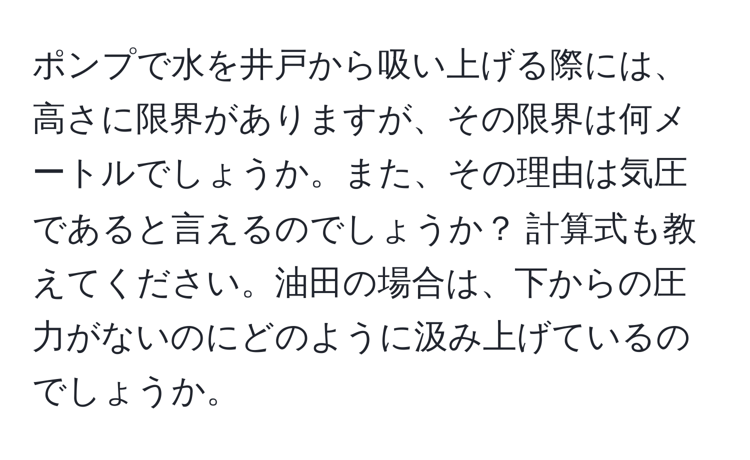 ポンプで水を井戸から吸い上げる際には、高さに限界がありますが、その限界は何メートルでしょうか。また、その理由は気圧であると言えるのでしょうか？ 計算式も教えてください。油田の場合は、下からの圧力がないのにどのように汲み上げているのでしょうか。