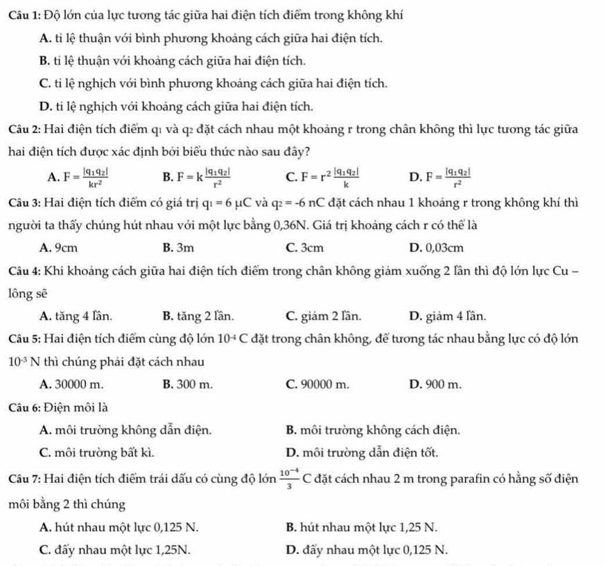 Độ lớn của lực tương tác giữa hai điện tích điểm trong không khí
A. ti lệ thuận với bình phương khoảng cách giữa hai điện tích.
B. ti lệ thuận với khoảng cách giữa hai điện tích.
C. ti lệ nghịch với bình phương khoảng cách giữa hai điện tích.
D. ti lệ nghịch với khoảng cách giữa hai điện tích.
Câu 2: Hai điện tích điểm q1 và q2 đặt cách nhau một khoảng r trong chân không thì lực tương tác giữa
hai điện tích được xác định bởi biểu thức nào sau đây?
A. F=frac |q_1q_2|kr^2 B. F=kfrac |q_1q_2|r^2 C. F=r^2frac |q_1q_2|k D. F=frac |q_1q_2|r^2
Câu 3: Hai điện tích điểm có giá trị q_1=6mu C và q_2=-6nC đặt cách nhau 1 khoáng r trong không khí thì
người ta thấy chúng hút nhau với một lực bằng 0,36N. Giá trị khoảng cách r có thể là
A. 9cm B. 3m C. 3cm D. 0,03cm
Câu 4: Khi khoảng cách giữa hai điện tích điểm trong chân không giám xuống 2 lần thì độ lớn lực Cu -
lông sẽ
A. tăng 4 lần. B. tăng 2 lần. C. giám 2 lần. D. giảm 4 lần.
Câu 5: Hai điện tích điểm cùng độ lớn 10^(-4)C đặt trong chân không, để tương tác nhau bằng lực có độ lớn
10^(-3)N thì chúng phải đặt cách nhau
A. 30000 m. B. 300 m. C. 90000 m. D. 900 m.
Câu 6: Điện môi là
A. môi trường không dẫn điện. B. môi trường không cách điện.
C. môi trường bất kì. D. môi trường dẫn điện tốt.
Câu 7: Hai điện tích điểm trái dấu có cùng độ lớn  (10^(-4))/3 C đặt cách nhau 2 m trong parafin có hằng số điện
môi bằng 2 thì chúng
A. hút nhau một lực 0,125 N. B. hút nhau một lực 1,25 N.
C. đấy nhau một lực 1,25N. D. đấy nhau một lực 0,125 N.