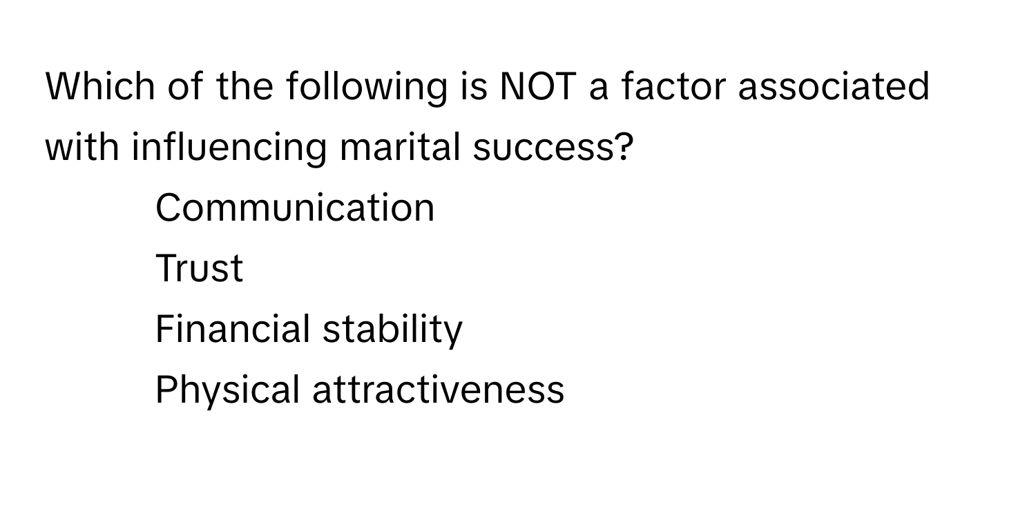 Which of the following is NOT a factor associated with influencing marital success?

1) Communication 
2) Trust 
3) Financial stability 
4) Physical attractiveness