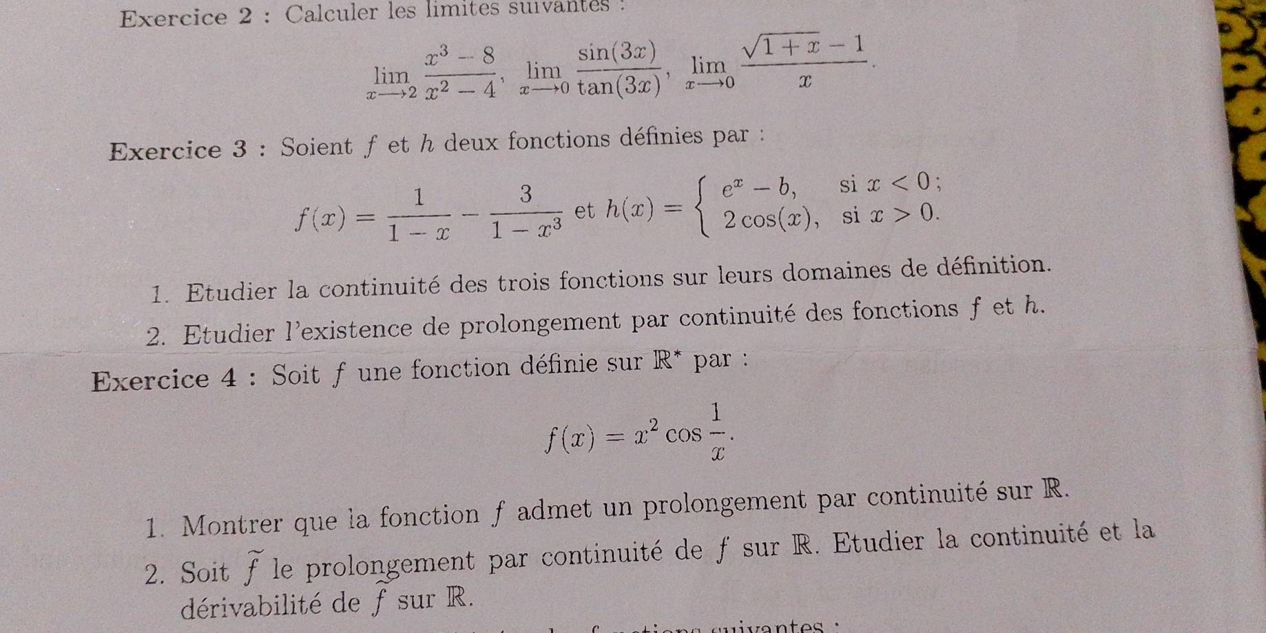 Calculer les limites suvantes
limlimits _xto 2 (x^3-8)/x^2-4 , limlimits _xto 0 sin (3x)/tan (3x) , limlimits _xto 0 (sqrt(1+x)-1)/x . 
Exercice 3 : Soient f et h deux fonctions définies par :
f(x)= 1/1-x - 3/1-x^3  et h(x)=beginarrayl e^x-b,six<0; 2cos (x),six>0.endarray.
1. Etudier la continuité des trois fonctions sur leurs domaines de définition. 
2. Etudier l'existence de prolongement par continuité des fonctions f et h. 
Exercice 4 : Soit f une fonction définie sur R* par :
f(x)=x^2cos  1/x . 
1. Montrer que la fonction f admet un prolongement par continuité sur R. 
2. Soit widehat f le prolongement par continuité de f sur R. Etudier la continuité et la 
dérivabilité de f sur R. 
v a n t es