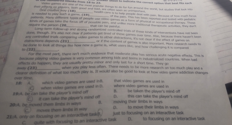 numbered Blanks from 1 te 23 ntwar sheet to indicate the correct option that best fits each
Video games are one of the most popular things to do for fun around the world, but studies that look into
their effects on players, both good and bad, are often seen as unimportant.
One creative way (18) health care is to help people deal with pain. Because of how much focus
is needed to play such a game, (19)_ of the pain. This has been reported and tested with pediatric
patients. Many different types of people use video games as a form of physical or occupational therapy. These
kinds of games take the focus off of possible pain, and unlike more traditional therapeutic activities, they don't
require the person (20_ that can be painful.
Long-term follow-up and strong randomized controlled trials of these kinds of interventions have not been
done, though. It's also not clear if patients get tired of these games over time. Also, because there haven't been
any controlled trials comparing video games to other distractions, it's not clear if the effect of games on
distractions depends (21)_ or if the content of games is also important. More research needs to
be done to look at things like how new a game is, what users like, and how challenging it is compared
to (22)_ .
For the most part, there isn't much evidence that moderate play has serious acute negative effects. This is
because playing video games is very common among kids and teens in industrialized countries. When bad
effects do happen, they are usually pretty minor and only last for a short time. They go
away (23)_ when you play less often. There needs to be more research on too much play and a
clearer definition of what too much play is. It would also be good to look at how video game addiction changes
over time. that video games are used in
18:  A which video games are used inB.
when video games are used in D. where video games are used in
19:A . be can take the player's mind off B. be taken the player's mind off
C.) it can take the player's mind off D. this can take the player's mind off
20:A. be moved them limbs in ways B. moving their limbs in ways
C.  moves them limbs in way D. to move their limbs in ways
21:A. only on focusing on an interactive taskB, just to focusing on an interactive task
C. quite with focusing to an interactive task D. to focusing on an interactive task