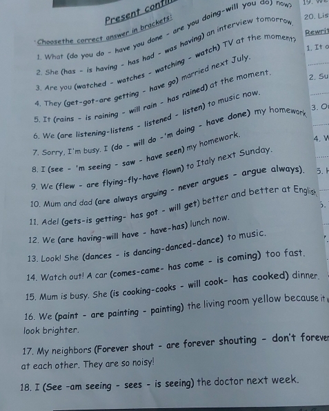 Lis
Choosethe correct answer in brackets Present confli
What (do you do - have you dane - are you doing-will you do) naw
Rewrit
2. She (has - is having - has had ~ was having) an interview tomorrov
_
3. Are you (watched - watches - watching - watch) TV at the moment_
1. It a
4. They (get-got-are getting - have go) married next July
5. It (rains - is raining - will rain - has rained) at the moment
2. Su
6. We (are listening-listens - listened - listen) to music now
7. Sarry, I'm busy. I (do - will do -'m doing - have done) my homewar_
3. 0
B. I (see - 'm seeing - saw - have seen) my homework
4. V
9. We (flew - are flying-fly-have flown) to Italy next Sunday
10. Mum and dad (are always arguing - never argues - argue always) 5. 1;.
11. Adel (gets-is getting- has got - will get) better and better at English
12. We (are having-will have - have-has) lunch now.
13. Look! She (dances - is dancing-danced-dance) to music.
14. Watch out! A car (comes-came- has come - is coming) too fast.
15. Mum is busy. She (is cooking-cooks - will cook- has cooked) dinner.
16. We (paint - are painting - painting) the living room yellow because it
look brighter.
17. My neighbors (Forever shout - are forever shouting - don't foreve
at each other. They are so noisy!
18. I (See -am seeing - sees - is seeing) the doctor next week.