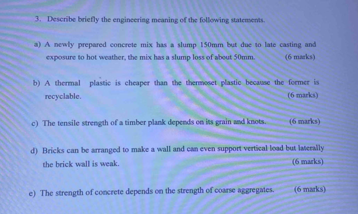 Describe briefly the engineering meaning of the following statements. 
a) A newly prepared concrete mix has a slump 150mm but due to late casting and 
exposure to hot weather, the mix has a slump loss of about 50mm. (6 marks) 
b) A thermal plastic is cheaper than the thermoset plastic because the former is 
recyclable. (6 marks) 
c) The tensile strength of a timber plank depends on its grain and knots. (6 marks) 
d) Bricks can be arranged to make a wall and can even support vertical load but laterally 
the brick wall is weak. (6 marks) 
e) The strength of concrete depends on the strength of coarse aggregates. (6 marks)