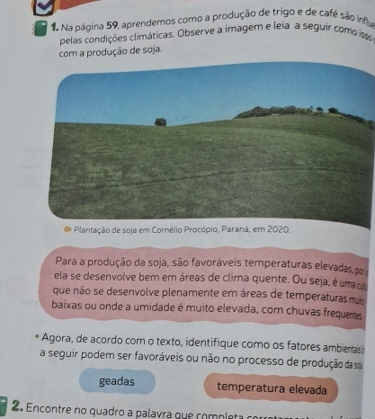 Na Na página 59, aprendemos como a produção de trigo e de café são influ 
pelas condições climáticas. Observe a imagem e leia a seguir como is 
com a produção de soja. 
Plantação de soja em Cornélio Procópio, Paraná, em 2020. 
Para a produção da soja, são favoráveis temperaturas elevadas, por 
ela se desenvolve bem em áreas de clima quente. Ou seja, é umac 
que não se desenvolve pienamente em áreas de temperaturas muis 
baixas ou onde a umidade é muito elevada, com chuvas frequentes 
Agora, de acordo com o texto, identifique como os fatores ambientas s 
a seguir podem ser favoráveis ou não no processo de produção da s 
geadas temperatura elevada 
2º Encontre no quadro a palavra que completa o