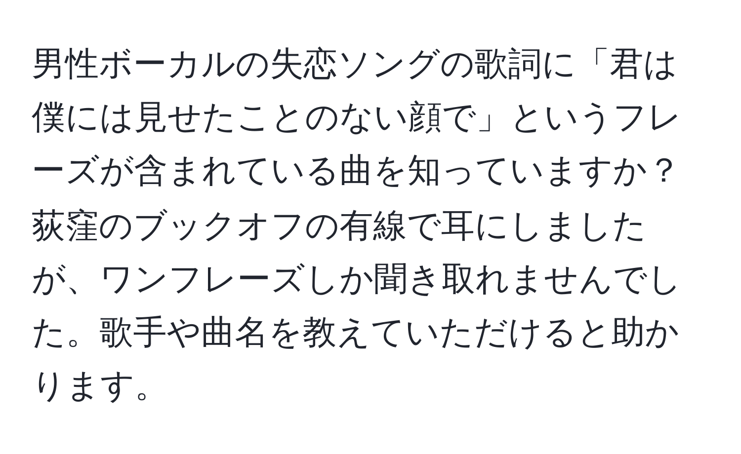 男性ボーカルの失恋ソングの歌詞に「君は僕には見せたことのない顔で」というフレーズが含まれている曲を知っていますか？荻窪のブックオフの有線で耳にしましたが、ワンフレーズしか聞き取れませんでした。歌手や曲名を教えていただけると助かります。