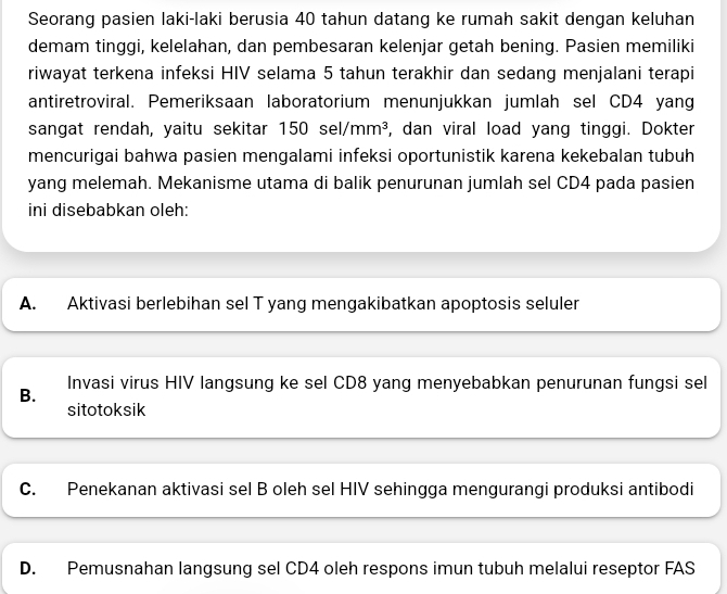 Seorang pasien laki-laki berusia 40 tahun datang ke rumah sakit dengan keluhan
demam tinggi, kelelahan, dan pembesaran kelenjar getah bening. Pasien memiliki
riwayat terkena infeksi HIV selama 5 tahun terakhir dan sedang menjalani terapi
antiretroviral. Pemeriksaan laboratorium menunjukkan jumlah sel CD4 yang
sangat rendah, yaitu sekitar 50sel/mm^3 , dan viral load yang tinggi. Dokter
mencurigai bahwa pasien mengalami infeksi oportunistik karena kekebalan tubuh
yang melemah. Mekanisme utama di balik penurunan jumlah sel CD4 pada pasien
ini disebabkan oleh:
A. Aktivasi berlebihan sel T yang mengakibatkan apoptosis seluler
B. Invasi virus HIV langsung ke sel CD8 yang menyebabkan penurunan fungsi sel
sitotoksik
C. Penekanan aktivasi sel B oleh sel HIV sehingga mengurangi produksi antibodi
D. Pemusnahan langsung sel CD4 oleh respons imun tubuh melalui reseptor FAS