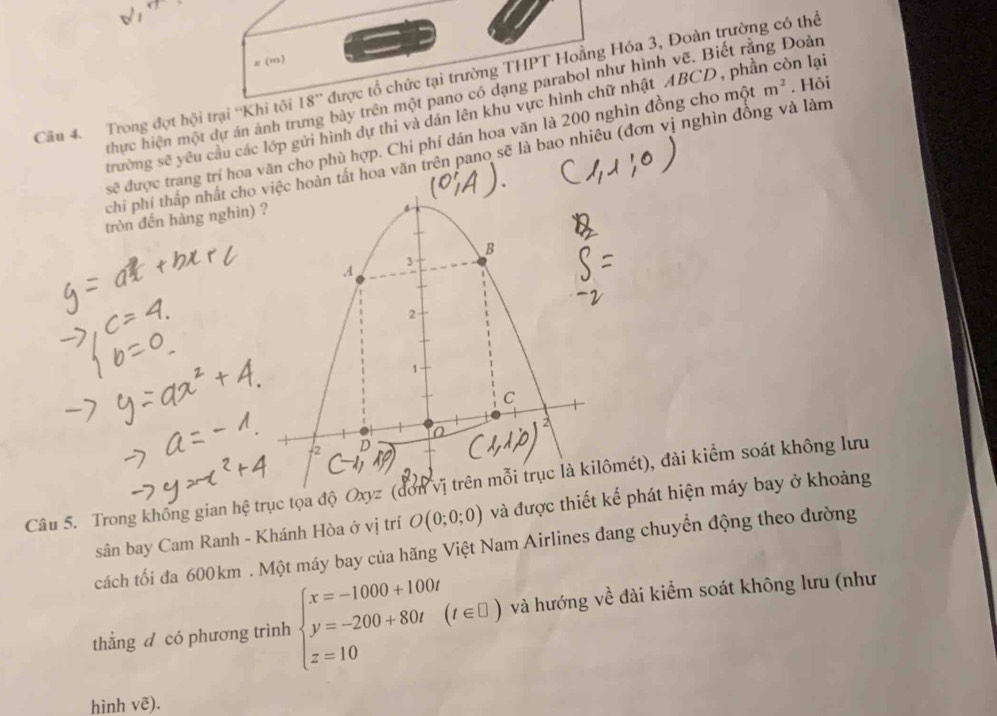 (,) 
thực hiện một dự án ảnh trưng bảy trên một pano có dạng parabol như hình vẽ. Biết rằng Đoàn 
Cầu 4 Trong đợt hội trại ''Khi tôi 18'' được tổ chức tại trường THPT Hoằng Hóa 3, Đoàn trường có thể . Hồi 
trường sẽ yêu cầu các lớp gửi hình dự thi và dán lên khu vực hình chữ nhật ABCD, phần còn lại
sc^3 được trang trí hoa văn cho phù hợp. Chi phí dán hoa văn là 200 nghìn đồng cho một
m^2
chi phí thấp nhất cho hoàn tất hoa văn trên pano sẽ là bao nhiêu (đơn vị nghìn đồng và làm 
tròn đến hàng nghìn) 
Câu 5. Trong không gian hệ trục tọa độ Oxyz (mét), đài kiểm soát không lưu 
sân bay Cam Ranh - Khánh Hòa ở vị trí O(0;0;0) và được thiết kế phát hiện máy bay ở khoảng 
cách tối đa 600km. Một máy bay của hãng Việt Nam Airlines đang chuyển động theo đường 
thẳng d có phương trình beginarrayl x=-1000+100t y=-200+80t(t∈ □ ) z=10endarray. và hướng về đài kiểm soát không lưu (như 
hình voverline e).