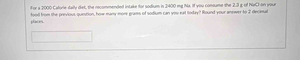 For a 2000 Calorie daily diet, the recommended intake for sodium is 2400 mg Na. If you consume the 2.3 g of NaCl on your 
food from the previous question, how many more grams of sodium can you eat today? Round your answer to 2 decimal 
places.