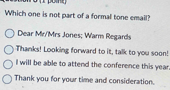 Which one is not part of a formal tone email? 
Dear Mr/Mrs Jones; Warm Regards 
Thanks! Looking forward to it, talk to you soon! 
I will be able to attend the conference this year. 
Thank you for your time and consideration.