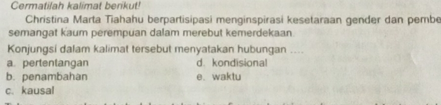 Cermatifah kalimat berikut!
Christina Marta Tiahahu berpartisipasi menginspirasi kesetaraan gender dan pembe
semangat kaum perempuan dalam merebut kemerdekaan
Konjungsi dalam kalimat tersebut menyatakan hubungan ....
a pertentangan d. kondisional
b. penambahan e、 waktu
c. kausal