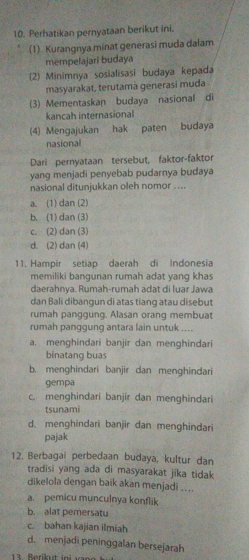 Perhatikan pernyataan berikut ini.
(1) Kurangnya minat generasi muda dalam
mempelajari budaya
(2) Minimnya sosialisasi budaya kepada
masyarakat, terutamà generasi muda
(3) Mementaskan budaya nasional di
kancah internasional
(4) Mengajukan hak paten budaya
nasional
Dari pernyataan tersebut, faktor-faktor
yang menjadi penyebab pudarnya budaya
nasional ditunjukkan oleh nomor ....
a. (1) dan (2)
b. (1) dan (3)
c. (2) dan (3)
d. (2) dan (4)
11. Hampir setiap daerah di Indonesia
memiliki bangunan rumah adat yang khas
daerahnya. Rumah-rumah adat di luar Jawa
dan Bali dibangun di atas tiang atau disebut
rumah panggung. Alasan orang membuat
rumah panggung antara lain untuk ....
a. menghindari banjir dan menghindari
binatang buas
b. menghindari banjir dan menghindari
gempa
c. menghindari banjir dan menghindari
tsunami
d. menghindari banjir dan menghindari
pajak
12. Berbagai perbedaan budaya, kultur dan
tradisi yang ada di masyarakat jika tidak
dikelola dengan baik akan menjadi ....
a. pemicu munculnya konflik
b. alat pemersatu
c. bahan kajian ilmiah
d. menjadi peninggalan bersejarah
13 Berikut ini van