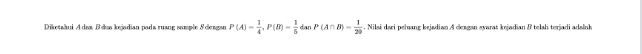 Diketahui Adaa Bdua kejadian pada ruang somple S deagan P(A)= 1/4 , P(B)= 1/6  dan P(A∩ B)= 1/20 . Nilai dari peluang kejadian A deagan syarat kejadian B telah terjadi adalnh