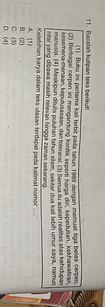 Bacalah kutipan teks berikut!
(1) Buku ini pertama kali terbit pada tahun 1989 dengan memuat tiga belas cerpen.
(2) Berbagai cerpen ini mengandung konflik seperti harga diri, kepedulian, kekhawatiran,
kesemena-menaan, keputusasaan, dan toleransi. (3) Semua itu adalah realitas atas kehidupan
manusia. (4) Meskipun ditulis puluhan tahun silam, sekitar dua kali lebih umur saya, namun
nilai yang dibawa masih relevan hingga zaman sekarang.
Kelebihan karya dalam teks ulasan terdapat pada kalimat nomor ....
A. (1)
B. (2)
C. (3)
D. (4)