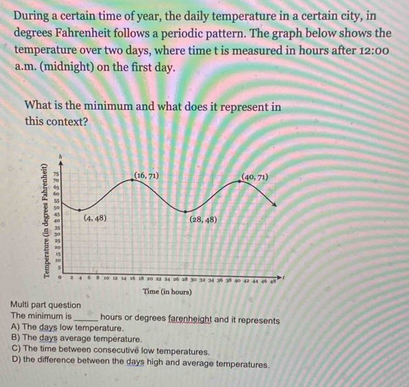 During a certain time of year, the daily temperature in a certain city, in
degrees Fahrenheit follows a periodic pattern. The graph below shows the
temperature over two days, where time t is measured in hours after 12:00
a.m. (midnight) on the first day.
What is the minimum and what does it represent in
this context?
4 40 42 44 46 48
Time (in hours)
Multi part question
The minimum is _hours or degrees farenheight and it represents
A) The days low temperature.
B) The days average temperature.
C) The time between consecutive low temperatures.
D) the difference between the days high and average temperatures.