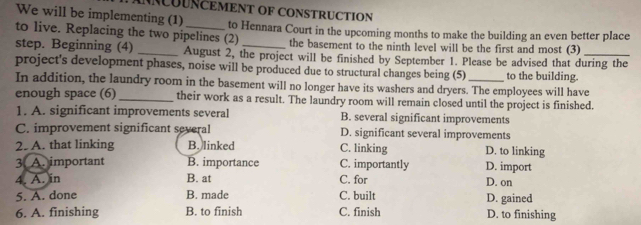 ANNCUUNCEMENT OF CONSTRUCTION
We will be implementing (1)
to live. Replacing the two pipelines (2) to Hennara Court in the upcoming months to make the building an even better place
the basement to the ninth level will be the first and most (3)
step. Beginning (4) _August 2, the project will be finished by September 1. Please be advised that during the
project's development phases, noise will be produced due to structural changes being (5)_ to the building.
In addition, the laundry room in the basement will no longer have its washers and dryers. The employees will have
enough space (6) _their work as a result. The laundry room will remain closed until the project is finished.
1. A. significant improvements several B. several significant improvements
C. improvement significant several D. significant several improvements
2. A. that linking B. linked C. linking D. to linking
3. A. important B. importance C. importantly D. import
4. A. in B. at C. for D. on
5. A. done B. made C. built D. gained
6. A. finishing B. to finish C. finish D. to finishing