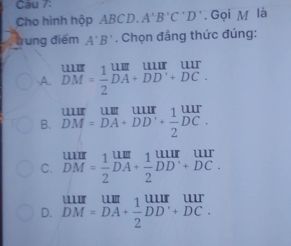 Cau 7:
Cho hình hộp ABCD. A'B ''C ''. Gọi M là
a rung điểm A'B'. Chọn đẳng thức đúng:

A. DM= 1/2 DA+DD+DC.
B. beginarrayr uur DMendarray =DA+DD'+ 1/2 DCendarray beginarrayr uur + 1/2 beginarrayr uur endarray
C. beginarrayr uur DMendarray = 1/2 beginarrayr um DAendarray + 1/2 beginarrayr uur DDendarray beginarrayr uur +DCendarray. 
--
D. DM=DA+ 1/2 DD'+DC