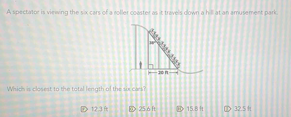 A spectator is viewing the six cars of a roller coaster as it travels down a hill at an amusement park.
Which is closest to the total length of the six cars?
E 12.3 ft C> 25.6 ft 15.8 ft ① 32.5 ft