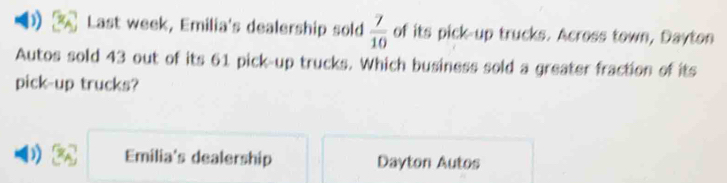 Last week, Emilia's dealership sold  7/10  of its pick-up trucks. Across town, Dayton
Autos sold 43 out of its 61 pick-up trucks. Which business sold a greater fraction of its
pick-up trucks?
) Emilia's dealership Dayton Autos