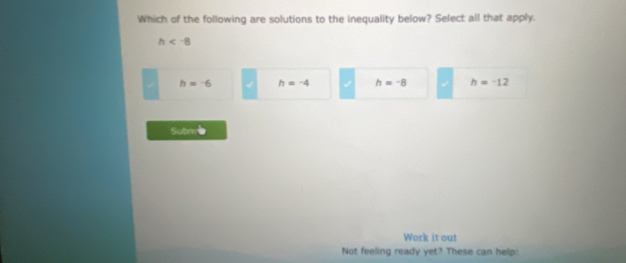 Which of the following are solutions to the inequality below? Select all that apply.
h
h=-6 h=-4 h=-8 h=-12
Submme
Work it out
Not feeling ready yet? These can help: