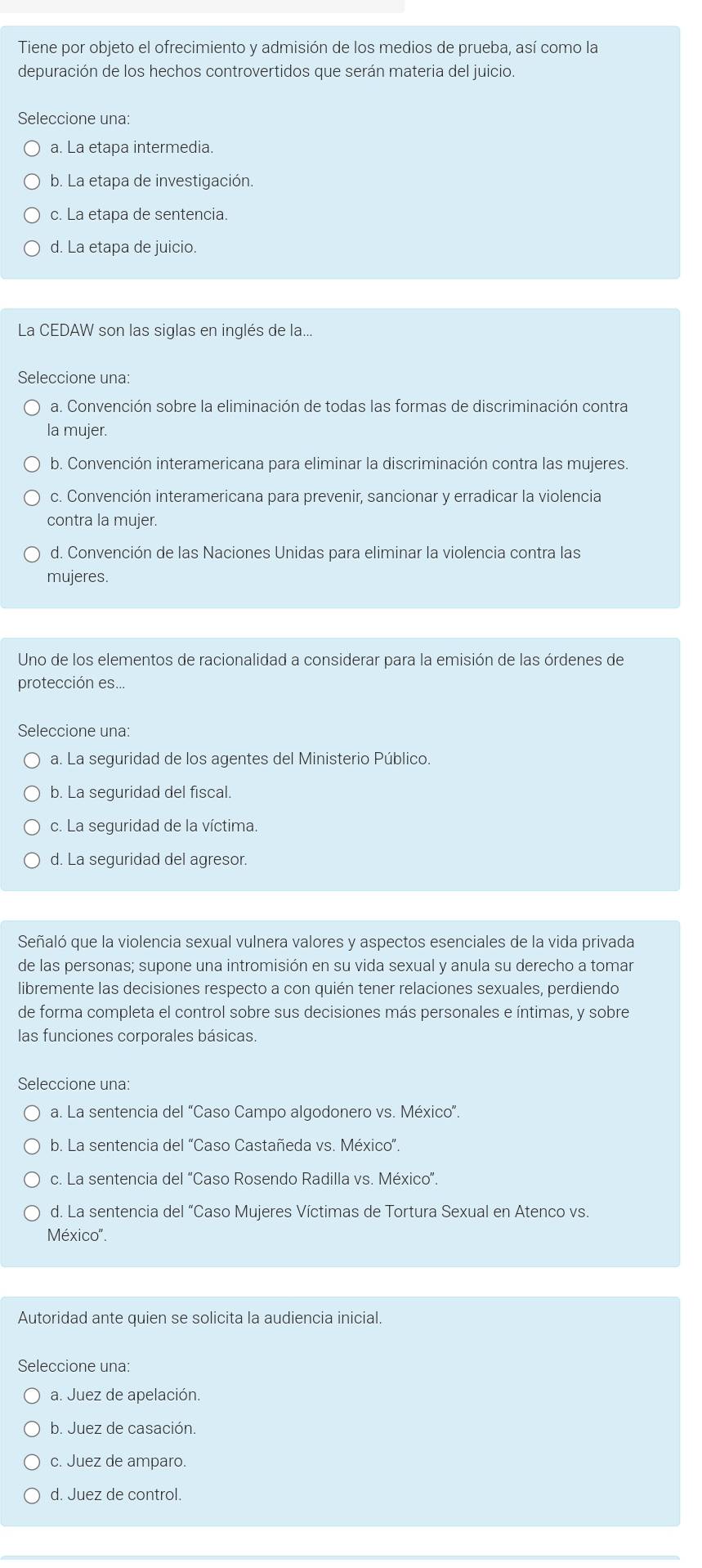 Tiene por objeto el ofrecimiento y admisión de los medios de prueba, así como la
depuración de los hechos controvertidos que serán materia del juicio.
Seleccione una:
a. La etapa intermedia.
b. La etapa de investigación.
c. La etapa de sentencia.
d. La etapa de juicio.
La CEDAW son las siglas en inglés de la..
Seleccione una:
a. Convención sobre la eliminación de todas las formas de discriminación contra
la mujer.
b. Convención interamericana para eliminar la discriminación contra las mujeres.
c. Convención interamericana para prevenir, sancionar y erradicar la violencia
contra la mujer.
d. Convención de las Naciones Unidas para eliminar la violencia contra las
mujeres.
Uno de los elementos de racionalidad a considerar para la emisión de las órdenes de
protección es...
Seleccione una:
a. La seguridad de los agentes del Ministerio Público
b. La seguridad del fiscal.
c. La seguridad de la víctima.
d. La seguridad del agresor.
* Señaló que la violencia sexual vulnera valores y aspectos esenciales de la vida privada
de las personas; supone una intromisión en su vida sexual y anula su derecho a tomar
libremente las decisiones respecto a con quién tener relaciones sexuales, perdiendo
de forma completa el control sobre sus decisiones más personales e íntimas, y sobre
las funciones corporales básicas.
Seleccione una:
a. La sentencia del “Caso Campo algodonero vs. México”.
* b. La sentencia del “Caso Castañeda vs. México”.
c. La sentencia del "Caso Rosendo Radilla vs. México".
d. La sentencia del “Caso Mujeres Víctimas de Tortura Sexual en Atenco vs.
México'.
Autoridad ante quien se solicita la audiencia inicial.
Seleccione una:
a. Juez de apelación.
b. Juez de casación.
c. Juez de amparo.
d. Juez de control.