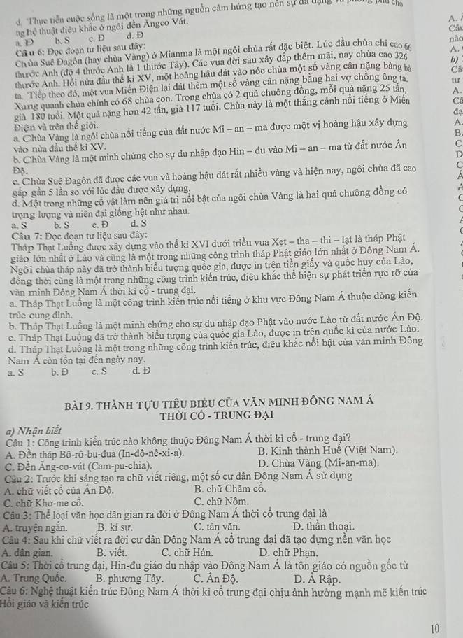 Thực tiền cuộc sống là một trong những nguồn cảm hứng tạo nễn sự đa đạng 
ng hệ thuật điêu khắc ở ngôi đền Ângco Vát.
A. /
Câu
a. D b. S c. D d. D
Câu 6: Đọc đoạn tư liệu sau đây:
Chùa Suê Đagôn (hay chùa Vàng) ở Mianma là một ngôi chùa rất đặc biệt. Lúc đầu chùa chỉ cao 66 nào
b)
thước Anh (độ 4 thước Anh là 1 thước Tây). Các vua đời sau xây đắp thêm mãi, nay chùa cao 326 A.
thrớc Anh. Hồi nửa đầu thể kỉ XV, một hoàng hậu đát vào nóc chùa một số vàng cân nặng bảng bà Câ
ta Tiếp theo đó, một vua Miến Điện lại dát thêm một số vàng cân nặng bằng hai vợ chồng ông ta tư
Xung quanh chùa chính có 68 chùa con. Trong chùa có 2 quả chuông đồng, mỗi quả nặng 25 tấn A.
giả 180 tuổi. Một quả nặng hơn 42 tấn, già 117 tuổi. Chùa này là một thắng cảnh nổi tiếng ở Miễn C
Điện và trên thế giới. đạ
a. Chùa Vàng là ngôi chùa nổi tiếng của đất nước Mi - an - ma được một vị hoàng hậu xây dựng A
B.
vào nửa đầu thể ki XV.
b. Chùa Vàng là một minh chứng cho sự du nhập đạo Hin - đu vào Mi - an -- ma từ đất nước Ấn C
D
Độ.
c. Chùa Suê Đagôn đã được các vua và hoàng hậu dát rất nhiều vàng và hiện nay, ngôi chùa đã cao C
gấp gần 5 lần so với lúc đầu được xây dựng,
d. Một trong những cổ vật làm nên giá trị nổi bật của ngôi chùa Vàng là hai quả chuông đồng có
trọng lượng và niên đại giống hệt như nhau.
a. S b. S c. D d. S
Câu 7: Đọc đoạn tư liệu sau đây:
Tháp Thạt Luồng được xây dựng vào thế ki XVI dưới triều vua Xẹt - tha - thi - lạt là tháp Phật
giảo lớn nhất ở Lào và cũng là một trong những công trình tháp Phật giáo lớn nhất ở Đông Nam Á.
Ngôi chùa tháp này đã trở thành biểu tượng quốc gia, được in trên tiền giấy và quốc huy của Lào,
đồng thời cũng là một trong những công trình kiến trúc, điêu khắc thể hiện sự phát triển rực rỡ của
văn minh Đông Nam Á thời kì cổ - trung đại.
a. Tháp Thạt Luồng là một công trình kiến trúc nổi tiếng ở khu vực Đông Nam Á thuộc dòng kiến
trúc cung đình.
b. Tháp Thạt Luồng là một minh chứng cho sự du nhập đạo Phật vào nước Lào từ đất nước Ấn Độ.
c. Tháp Thạt Luồng đã trở thành biểu tượng của quốc gia Lào, được in trện quốc kì của nước Lào.
d. Tháp Thạt Luồng là một trong những công trình kiến trúc, điêu khắc nổi bật của văn minh Đông
Nam Á còn tồn tại đến ngày nay.
a. S b. D c. S d. D
bài 9. thành tựu tiêu biểu của văn minh đông nam á
THỜI CÔ - TRUNG ĐẠI
a) Nhận biết
Câu 1: Công trình kiến trúc nào không thuộc Đông Nam Á thời kì cổ - trung đại?
A. Đền tháp Bô-rô-bu-đua (In-đô-nê-xi-a). B. Kinh thành Huế (Việt Nam).
C. Đền Âng-co-vát (Cam-pu-chia). D. Chùa Vàng (Mi-an-ma).
Câu 2: Trước khi sáng tạo ra chữ viết riêng, một số cư dân Đông Nam Á sử dụng
A. chữ viết cổ của Ấn Độ. B. chữ Chăm cổ.
C. chữ Khơ-me cổ. C. chữ Nôm.
Cầu 3: Thể loại văn học dân gian ra đời ở Đông Nam Á thời cổ trung đại là
A. truyện ngắn. B. kí sự. C. tản văn. D. thần thoại.
Câu 4: Sau khi chữ viết ra đời cư dân Đông Nam Á cổ trung đại đã tạo dựng nền văn học
A. dân gian. B. viết. C. chữ Hán. D. chữ Phạn.
Câu 5: Thời cổ trung đại, Hin-đu giáo du nhập vào Đông Nam Á là tôn giáo có nguồn gốc từ
A. Trung Quốc. B. phương Tây. C. Ấn Độ. D. Ả Rập.
Câu 6: Nghệ thuật kiến trúc Đông Nam Á thời kì cổ trung đại chịu ảnh hưởng mạnh mẽ kiến trúc
Hồi giáo và kiến trúc
10