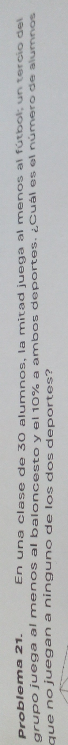 Problema 21. En una clase de 30 alumnos, la mitad juega al menos al fútbol un tercio del 
grupo juega al menos al baloncesto y el 10% a ambos deportes. ¿Cuál es el número de alumnos 
que no juegan a ninguno de los dos deportes?