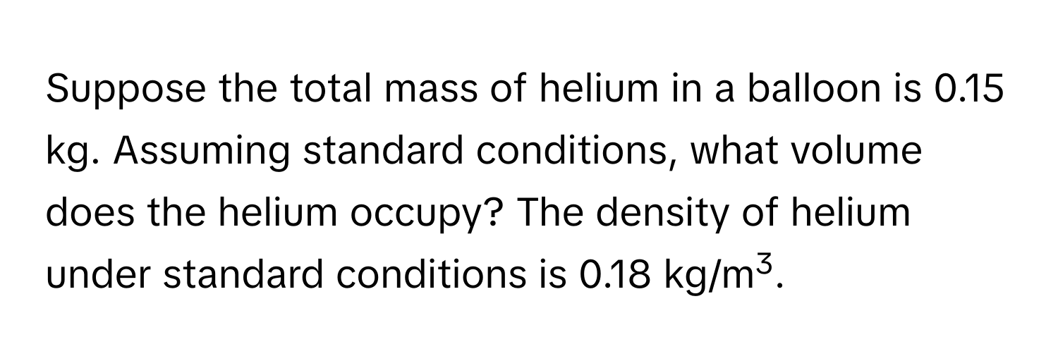 Suppose the total mass of helium in a balloon is 0.15 kg. Assuming standard conditions, what volume does the helium occupy? The density of helium under standard conditions is 0.18 kg/m3.