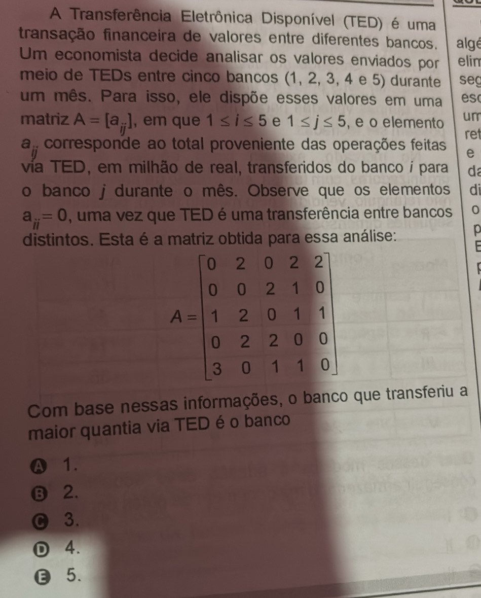 A Transferência Eletrônica Disponível (TED) é uma
transação financeira de valores entre diferentes bancos. algé
Um economista decide analisar os valores enviados por elin
meio de TEDs entre cinco bancos (1, 2, 3, 4 e 5) durante seg
um mês. Para isso, ele dispõe esses valores em uma es
matriz A=[a_ij] , em que 1≤ i≤ 5 e 1≤ j≤ 5 , e o elemento um
ret
a_ij corresponde ao total proveniente das operações feitas e
vía TED, em milhão de real, transferidos do banco í para da
o banco j durante o mês. Observe que os elementos di
a_ii=0 , uma vez que TED é uma transferência entre bancos 0
distintos. Esta é a matriz obtida para essa análise:
p
Com base nessas informações, o banco que transferiu a
maior quantia via TED é o banco
A 1.
⑬ 2.
C 3.
D 4.
5.