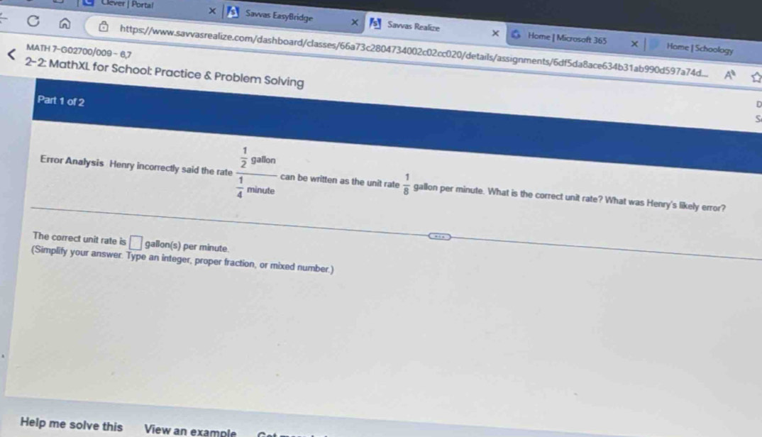 Clever | Portal Sawas EasyBridge Savvas Realize 
Home | Microsoft 365 Home | Schoology 
https://www.savvasrealize.com/dashboard/classes/66a73c2804734002c02cc020/details/assignments/6df5da8ace634b31ab990d597a74d... A^0 
MATH 7-G02700/009 - 6,7 
2-2: MathXL for School: Practice & Problem Solving S 
Part 1 of 2 
n 
Error Analysis Henry incorrectly said the rate frac  1/2 gaben 1/4 minde can be written as the unit rate  1/8  gallon per minute. What is the correct unit rate? What was Henry's likely error? 
The correct unit rate is □ gallon(s) per minute. 
(Simplify your answer. Type an integer, proper fraction, or mixed number.) 
Help me solve this View an example