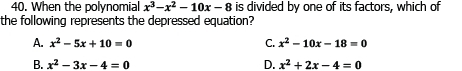 When the polynomial x^3-x^2-10x-8 is divided by one of its factors, which of
the following represents the depressed equation?
A. x^2-5x+10=0 C. x^2-10x-18=0
B. x^2-3x-4=0 D. x^2+2x-4=0