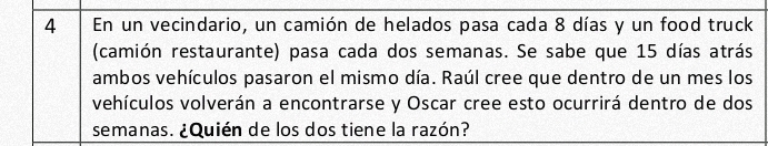 En un vecindario, un camión de helados pasa cada 8 días y un food truck 
(camión restaurante) pasa cada dos semanas. Se sabe que 15 días atrás 
ambos vehículos pasaron el mismo día. Raúl cree que dentro de un mes los 
vehículos volverán a encontrarse y Oscar cree esto ocurrirá dentro de dos 
semanas. ¿Quién de los dos tiene la razón?