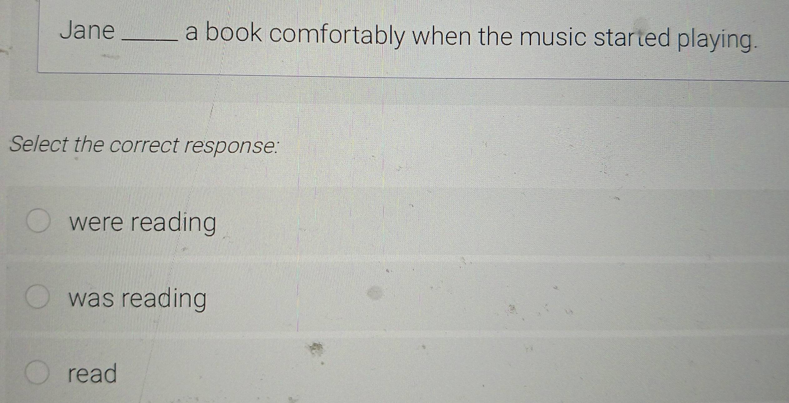 Jane_ a book comfortably when the music started playing.
Select the correct response:
were reading
was reading
read