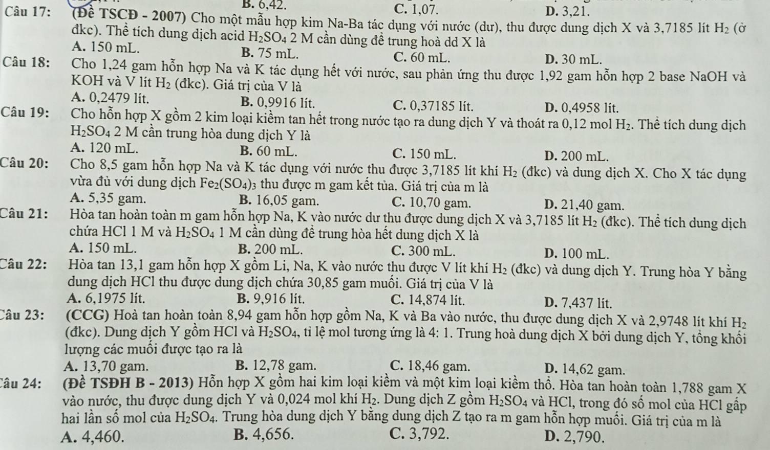 B. 6,42. C. 1,07. D. 3,21.
Câu 17: (Đề TSCĐ - 2007) Cho một mẫu hợp kim Na-Ba tác dụng với nước (dư), thu được dung dịch X và 3,7185 lít H_2 (Ở
đkc). Thể tích dung dịch acid H_2SO_421 M cần dùng đề trung hoà dd X là
A. 150 mL. B. 75 mL. C. 60 mL. D. 30 mL.
Câu 18: Cho 1,24 gam hỗn hợp Na và K tác dụng hết với nước, sau phản ứng thu được 1,92 gam hỗn hợp 2 base NaOH và
KOH và V lít H_2 (đkc). Giá trị của V là
A. 0,2479 lit. B. 0,9916 lít. C. 0,37185 lít. D. 0,4958 lit.
Câu 19: Cho hỗn hợp X gồm 2 kim loại kiềm tan hết trong nước tạo ra dung dịch Y và thoát ra 0,12 mol H_2. Thể tích dung dịch
H_2SO_4 2 M cần trung hòa dung dịch Y là
A. 120 mL. B. 60 mL. C. 150 mL. D. 200 mL.
Câu 20: Cho 8,5 gam hỗn hợp Na và K tác dụng với nước thu được 3,7185 lít khí H_2 (đkc) và dung dịch X. Cho X tác dụng
vừa đủ với dung dịch Fe_2(SO_4) 3 thu được m gam kết tủa. Giá trị của m là
A. 5,35 gam. B. 16,05 gam. C. 10,70 gam. D. 21,40 gam.
Câu 21: Hòa tan hoàn toàn m gam hỗn hợp Na, K vào nước dư thu được dung dịch X và 3,7185 lít H_2 (đkc). Thể tích dung dịch
chứa HCl 1 M và H_2SO_4 1 M cần dùng đề trung hòa hết dung dịch X là
A. 150 mL. B. 200 mL. C. 300 mL. D. 100 mL.
Câu 22: Hòa tan 13,1 gam hỗn hợp X gồm Li, Na, K vào nước thu được V lít khí H_2 (đkc) và dung dịch Y. Trung hòa Y bằng
dung dịch HCl thu được dung dịch chứa 30,85 gam muối. Giá trị của V là
A. 6,1975 lit. B. 9,916 lít. C. 14,874 lit. D. 7,437 lit.
Câu 23:  (CCG) Hoà tan hoàn toàn 8,94 gam hỗn hợp gồm Na, K và Ba vào nước, thu được dung dịch X và 2,9748 lít khí1 H
(đkc). Dung dịch Y gồm HCl và H_2SO_4 , tỉi lệ mol tương ứng là 4:1. Trung hoà dung dịch X bởi dung dịch Y, tổng khối
lượng các muối được tạo ra là
A. 13,70 gam. B. 12,78 gam. C. 18,46 gam.
D. 14,62 gam.
Câu 24:    (Đề TSĐH B - 2013) Hỗn hợp X gồm hai kim loại kiềm và một kim loại kiềm thổ. Hòa tan hoàn toàn 1,788 gam X
vào nước, thu được dung dịch Y và 0,024 mol khí H_2. Dung dịch Z gồm H_2SO_4 và HCl, trong đó số mol của HCl gấp
hai lần số mol của H_2SO_4. Trung hòa dung dịch Y bằng dung dịch Z tạo ra m gam hỗn hợp muối. Giá trị của m là
A. 4,460. B. 4,656. C. 3,792. D. 2,790.