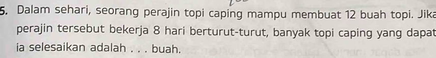 Dalam sehari, seorang perajin topi caping mampu membuat 12 buah topi. Jika 
perajin tersebut bekerja 8 hari berturut-turut, banyak topi caping yang dapat 
ia selesaikan adalah . . . buah.