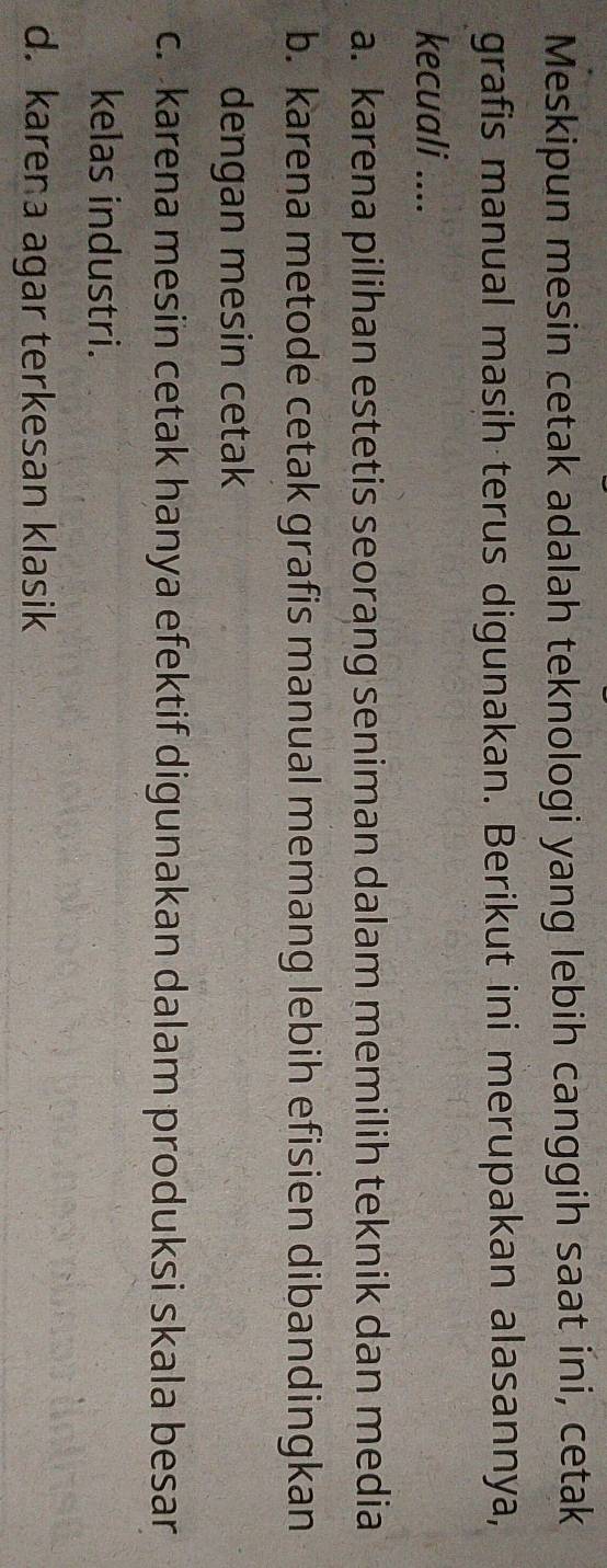 Meskipun mesin cetak adalah teknologi yang lebih canggih saat ini, cetak
grafis manual masih terus digunakan. Berikut ini merupakan alasannya,
kecuali ....
a. karena pilihan estetis seorang seniman dalam memilih teknik dan media
b. karena metode cetak grafis manual memang lebih efisien dibandingkan
dengan mesin cetak
c. karena mesin cetak hanya efektif digunakan dalam produksi skala besar
kelas industri.
d. karena agar terkesan klasik