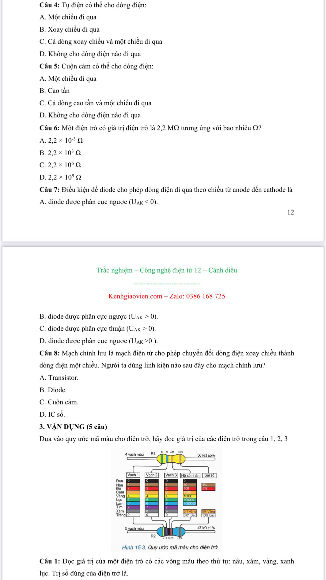 Tụ điện có thể cho dòng điện:
A. Một chiều đi qua
B. Xoay chiều đi qua
C. Cả dòng xoay chiều và một chiều đi qua
D. Không cho dòng điện nào đi qua
Câu 5: Cuộn cảm có thể cho dòng điện:
A. Một chiều đi qua
B. Cao tần
C. Cả dòng cao tần và một chiều đi qua
D. Không cho dòng điện nào đi qua
Câu 6: Một điện trở có giá trị điện trở là 2,2 MΩ tương ứng với bao nhiêu Ω?
A. 2,2* 10^(-3)Omega
B. 2,2* 10^3Omega
C. 2,2* 10^6Omega
D. 2,2* 10^9Omega
Câu 7: Điều kiện để diode cho phép dòng điện đi qua theo chiều từ anode đến cathode là
A. diode được phân cực ngược (U_AK<0).
12
Trắc nghiệm - Công nghệ điện từ 12 - Cánh diều
_
Kenhgiaovien.com - Zalo: 0386 168 725
B. diode được phân cực ngược (U_AK>0).
C. diode được phân cực thuận (U_AK>0).
D. diode được phân cực ngược (U_AK>0).
Câu 8: Mạch chỉnh lưu là mạch điện tử cho phép chuyển đổi dòng điện xoay chiều thành
dòng điện một chiều. Người ta dùng linh kiện nào sau đây cho mạch chỉnh lưu?
A. Transistor.
B. Diode.
C. Cuộn cảm.
D. IC số.
3. VậN DỤNG (5 câu)
Dựa vào quy ước mã màu cho điện trở, hãy đọc giá trị của các điện trở trong câu 1, 2, 3
Hình 15.3. Quy ước mã màu cho điện trở
Câu 1: Đọc giá trị của một điện trở có các vòng màu theo thứ tự: nâu, xám, vàng, xanh
lục. Trị số đúng của điện trở là.