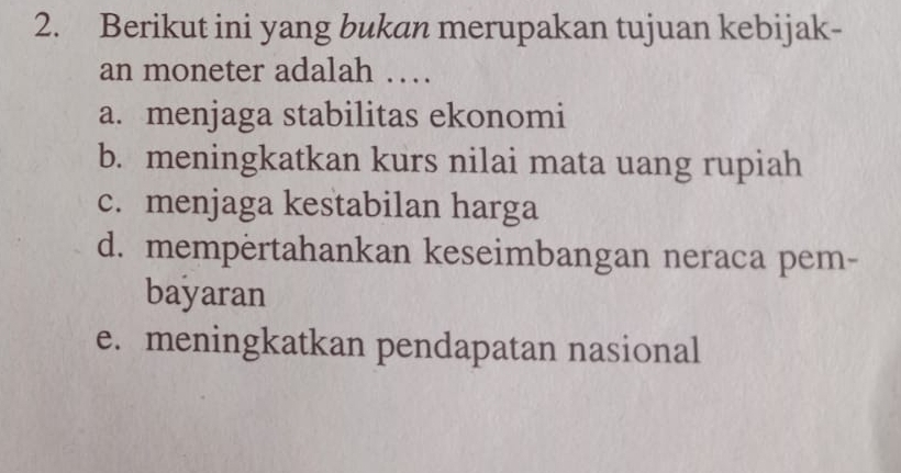 Berikut ini yang bukan merupakan tujuan kebijak-
an moneter adalah …
a. menjaga stabilitas ekonomi
b. meningkatkan kurs nilai mata uang rupiah
c. menjaga kestabilan harga
d. mempertahankan keseimbangan neraca pem-
bayaran
e. meningkatkan pendapatan nasional