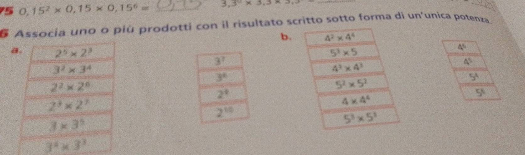 5 0,15^2* 0,15* 0,15^6= _
3.3^0* 3.3* 3.3
_
_
6 Associa uno o più prodotti con il risultato scritto sotto forma di un'unica potenza.
b. 4^2* 4^4
a. 2^5* 2^3 5^3* 5
4^5
4^5
3^2* 3^4
4^3* 4^3
2^2* 2^6
5^2* 5^2
5^4
5^6
2^3* 2^7
4* 4^4
3* 3^5
5^3* 5^3
3^4* 3^3