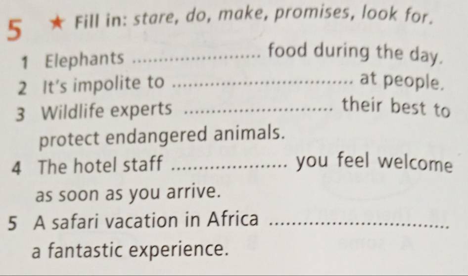 5 ★ Fill in: stare, do, make, promises, look for. 
1 Elephants_ 
food during the day. 
2 It’s impolite to _at people. 
3 Wildlife experts_ 
their best to 
protect endangered animals. 
4 The hotel staff _you feel welcome 
as soon as you arrive. 
5 A safari vacation in Africa_ 
a fantastic experience.