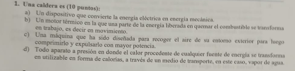 Una caldera es (10 puntos):
a) Un dispositivo que convierte la energía eléctrica en energía mecánica.
b) Un motor térmico en la que una parte de la energía liberada en quemar el combustible se transforma
en trabajo, es decir en movimiento.
c) Una máquina que ha sido diseñada para recoger el aire de su entorno exterior para luego
comprimirlo y expulsarlo con mayor potencia.
d) Todo aparato a presión en donde el calor procedente de cualquier fuente de energía se transforma
en utilizable en forma de calorías, a través de un medio de transporte, en este caso, vapor de agua.