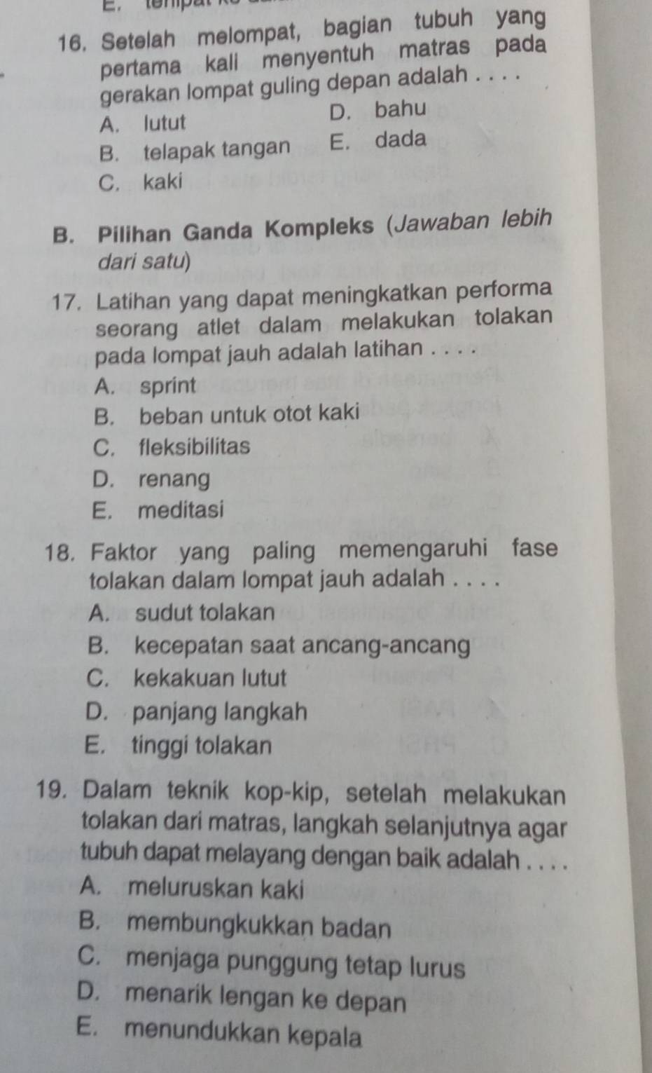 Setelah melompat, bagian tubuh yang
pertama kali menyentuh matras pada
gerakan lompat guling depan adalah . . . .
A. lutut D. bahu
B. telapak tangan E. dada
C. kaki
B. Pilihan Ganda Kompleks (Jawaban lebih
dari satu)
17. Latihan yang dapat meningkatkan performa
seorang atlet dalam melakukan tolakan
pada lompat jauh adalah latihan . . . .
A. sprint
B. beban untuk otot kaki
C. fleksibilitas
D. renang
E. meditasi
18. Faktor yang paling memengaruhi fase
tolakan dalam lompat jauh adalah . . . .
A. sudut tolakan
B. kecepatan saat ancang-ancang
C. kekakuan lutut
D. panjang langkah
E. tinggi tolakan
19. Dalam teknik kop-kip, setelah melakukan
tolakan dari matras, langkah selanjutnya agar
tubuh dapat melayang dengan baik adalah . . . .
A. meluruskan kaki
B. membungkukkan badan
C. menjaga punggung tetap lurus
D. menarik lengan ke depan
E. menundukkan kepala