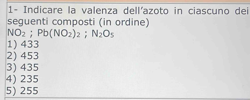 1- Indicare la valenza dell'azoto in ciascuno dei
seguenti composti (in ordine)
NO_2; Pb(NO_2)_2; N_2O_5
1) 433
2) 453
3) 435
4) 235
5) 255