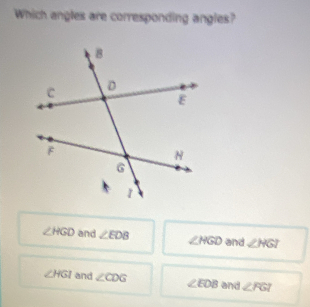 Which angles are corresponding angles?
∠ HGD and ∠ EDB ∠ HGD and ∠ HGI
∠ HGI and ∠ CDG ∠ EOB and ∠ FGI