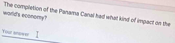 world's economy? The completion of the Panama Canal had what kind of impact on the 
Your answer