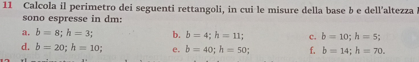 Calcola il perimetro dei seguenti rettangoli, in cui le misure della base b e dell’altezza b
sono espresse in dm : 
a. b=8; h=3; b. b=4; h=11; C. b=10; h=5; 
d. b=20; h=10; 
e. b=40; h=50; f. b=14; h=70.