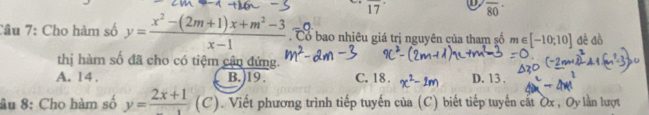 17° overline 80
Câu 7: Cho hàm số y= (x^2-(2m+1)x+m^2-3)/x-1 . Cổ bao nhiêu giá trị nguyên của tham số m∈ [-10;10] đê đồ
thị hàm số đã cho có tiệm cận đứng.
A. 14 , B.) 19. C. 18. D. 13.
âu 8: Cho hàm số y=frac 2x+1(C). Viết phương trình tiếp tuyến của (C) biết tiếp tuyến cất ờx, Oy lần lượt